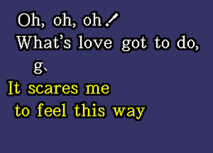 Oh, oh, oh!
Whats love got to do,
g

It scares me
to feel this way