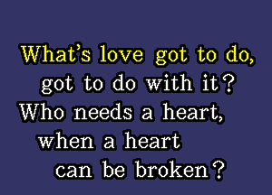 Whats love got to do,
got to do With it?

Who needs a heart,
When a heart
can be broken?