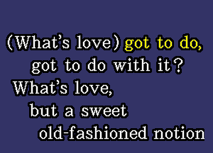 (Whats love) got to do,
got to do with it?

Whafs love,
but a sweet
old-fashioned notion