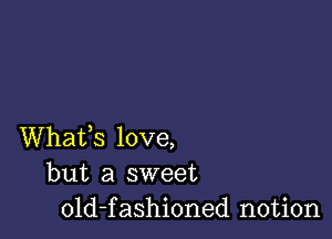 Whafs love,
but a sweet
old-fashioned notion