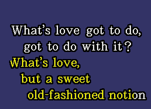 Whats love got to do,
got to do With it?

Whafs love,
but a sweet
old-fashioned notion