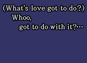 (Whafs love got to do?)
Whoo,
got to do With it?