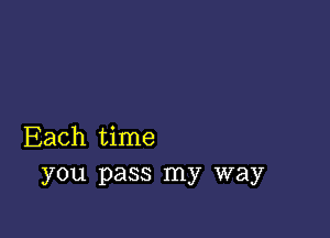 Each time
you pass my way