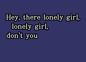 Hey, there lonely girl,
lonely girl,

doni you