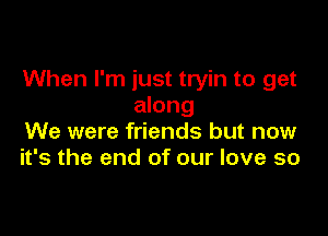 When I'm just tryin to get
along

We were friends but now
it's the end of our love so