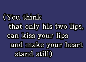 (You think
that only his two lips,
can kiss your lips

and make your heart
stand still)