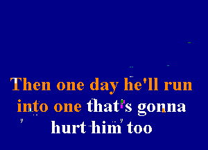 Then one day lie'll run
into one that's gonna
y hurt'hilif too