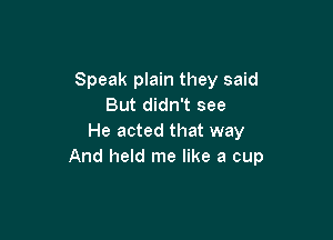 Speak plain they said
But didn't see

He acted that way
And held me like a cup