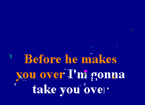 Before he makes
you over.I'm gonna

V

take you' yover