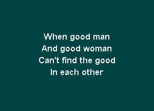 When good man
And good woman

Can't find the good
In each other