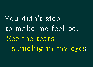 You didnT stop
to make me feel be'v

See the tears
standing in my eyes