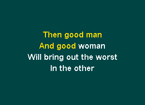 Then good man
And good woman

Will bring out the worst
In the other