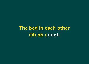 The bad in each other

Oh oh ooooh