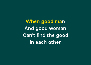 When good man
And good woman

Can't find the good
In each other