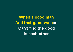 When a good man
And that good woman

Can't find the good
In each other