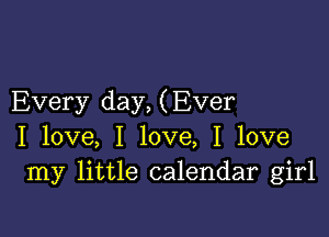 Every day, (Ever

I love, I love, I love
my little calendar girl