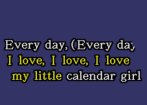 Every day, (Every day

I love, I love, I love
my little calendar girl