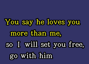 You say he loves you

more than me,

so I will set you free,

go with him