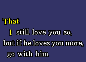 That

I still love you so,

but if he loves you more,

go with him