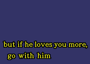 but if he loves you more,

go with him