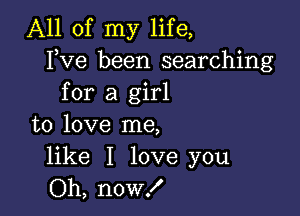 All of my life,
Fve been searching
for a girl

to love me,

like I love you
Oh, now!