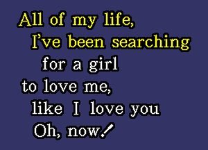 All of my life,
Fve been searching
for a girl

to love me,

like I love you
Oh, now!