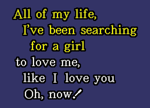 All of my life,
Fve been searching
for a girl

to love me,

like I love you
Oh, now!