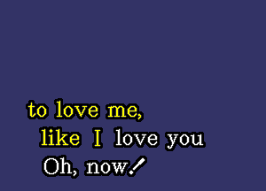 to love me,

like I love you
Oh, now!