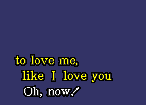 to love me,

like I love you
Oh, now!