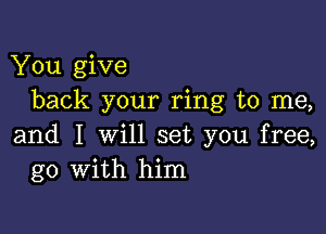 You give
back your ring to me,

and I will set you free,
go with him