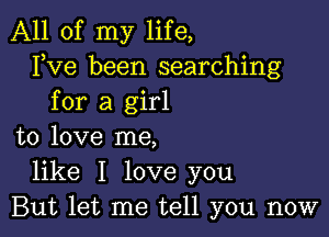 All of my life,
FVG been searching
for a girl

to love me,
like I love you
But let me tell you now