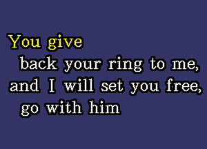 You give
back your ring to me,

and I will set you free,
go with him