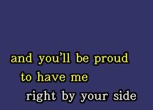 and you 11 be proud

to have me

right by your side