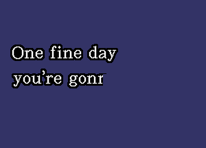 One f ine day

you,re gonr