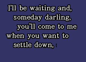 111 be waiting and,
someday darling,
you 11 come to me

when you want to
settle down,