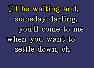 111 be waiting and,
someday darling,
you,ll come to me
When you want to
settle down, 0h