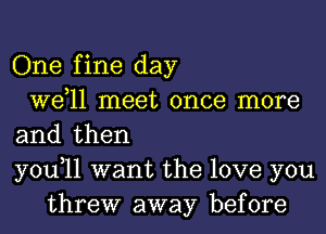 One fine day
W611 meet once more
and then
you,11 want the love you
threw away before