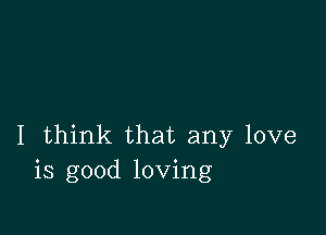 I think that any love
is good loving