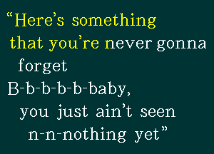 Here s something
that youTe never gonna
forget

B-b-b-b-b-baby,
you just aidt seen
n-n-nothing yetn