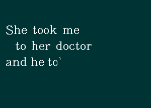 She took me
to her doctor

and he to