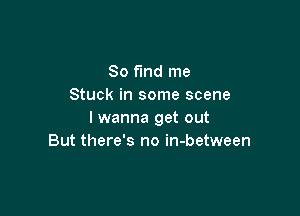 So find me
Stuck in some scene

I wanna get out
But there's no in-between