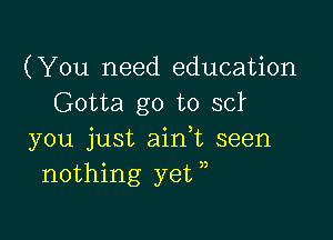 (You need education
Gotta go to 3d

you just aidt seen
nothing yeW