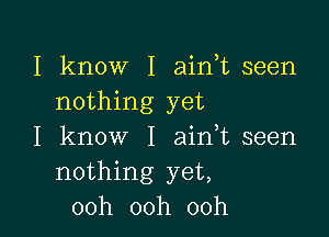 I kn0W'I ahftseen
nothing yet

I know I ahftseen
nothing yet
00h 00h 00h