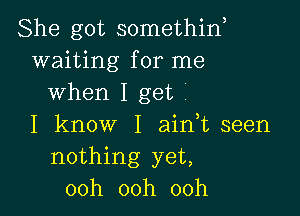 She got somethin,
waiting for me
when Iget'

I know I ain,t seen
nothing yet,
00h 00h 00h