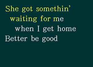 She got somethin,
waiting for me
when I get home

Better be good