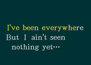 Fve been everywhere

But I ain,t seen
nothing yet.