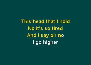 This head that I hold
No it's so tired

And I say oh no
I go higher