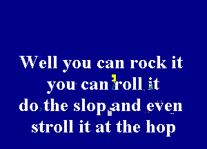 W ell you can rock it

you can ,roll, it
do the slopiand eVen
stroll it at the hop