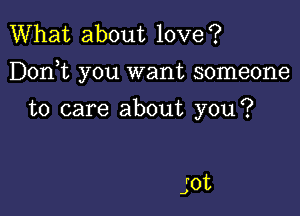 What about love?

Dorft you want someone

to care about you?

jot