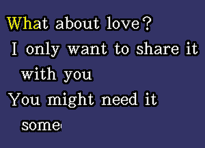 What about love?
I only want to share it

With you

You might need it
some!